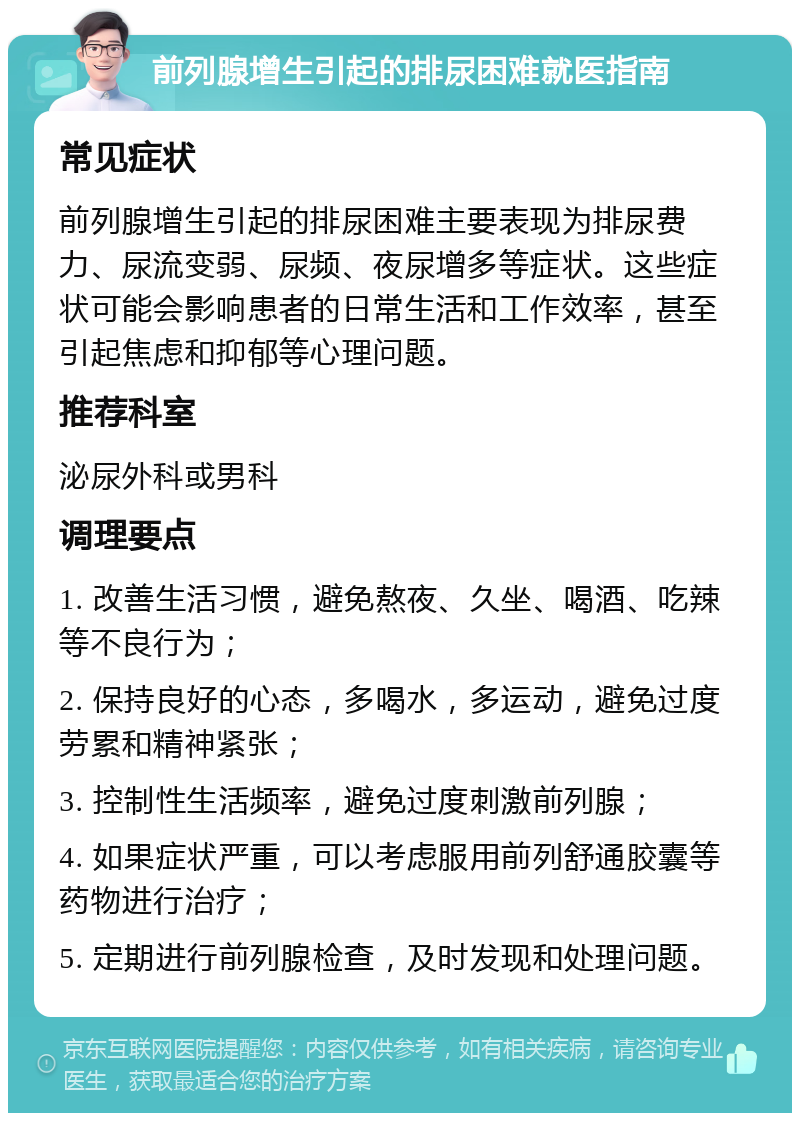 前列腺增生引起的排尿困难就医指南 常见症状 前列腺增生引起的排尿困难主要表现为排尿费力、尿流变弱、尿频、夜尿增多等症状。这些症状可能会影响患者的日常生活和工作效率，甚至引起焦虑和抑郁等心理问题。 推荐科室 泌尿外科或男科 调理要点 1. 改善生活习惯，避免熬夜、久坐、喝酒、吃辣等不良行为； 2. 保持良好的心态，多喝水，多运动，避免过度劳累和精神紧张； 3. 控制性生活频率，避免过度刺激前列腺； 4. 如果症状严重，可以考虑服用前列舒通胶囊等药物进行治疗； 5. 定期进行前列腺检查，及时发现和处理问题。