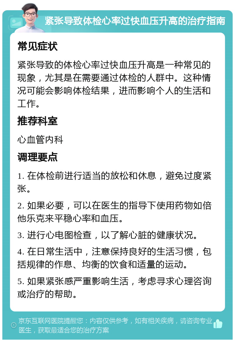 紧张导致体检心率过快血压升高的治疗指南 常见症状 紧张导致的体检心率过快血压升高是一种常见的现象，尤其是在需要通过体检的人群中。这种情况可能会影响体检结果，进而影响个人的生活和工作。 推荐科室 心血管内科 调理要点 1. 在体检前进行适当的放松和休息，避免过度紧张。 2. 如果必要，可以在医生的指导下使用药物如倍他乐克来平稳心率和血压。 3. 进行心电图检查，以了解心脏的健康状况。 4. 在日常生活中，注意保持良好的生活习惯，包括规律的作息、均衡的饮食和适量的运动。 5. 如果紧张感严重影响生活，考虑寻求心理咨询或治疗的帮助。