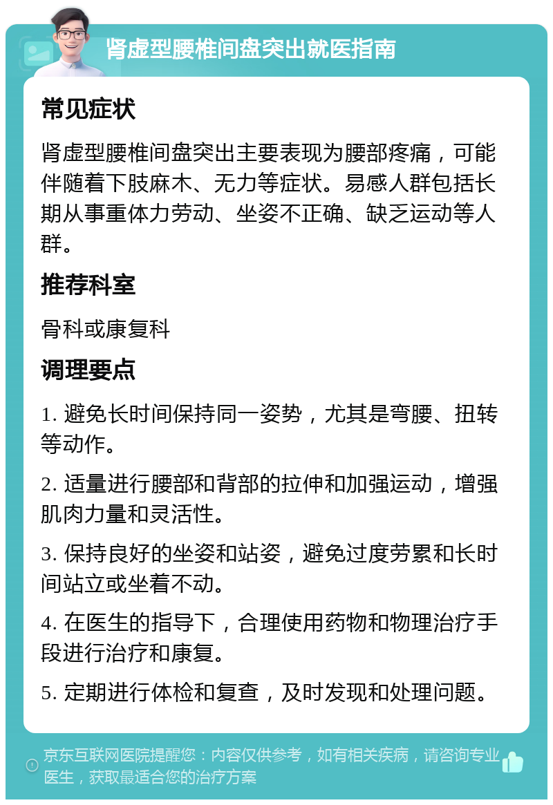 肾虚型腰椎间盘突出就医指南 常见症状 肾虚型腰椎间盘突出主要表现为腰部疼痛，可能伴随着下肢麻木、无力等症状。易感人群包括长期从事重体力劳动、坐姿不正确、缺乏运动等人群。 推荐科室 骨科或康复科 调理要点 1. 避免长时间保持同一姿势，尤其是弯腰、扭转等动作。 2. 适量进行腰部和背部的拉伸和加强运动，增强肌肉力量和灵活性。 3. 保持良好的坐姿和站姿，避免过度劳累和长时间站立或坐着不动。 4. 在医生的指导下，合理使用药物和物理治疗手段进行治疗和康复。 5. 定期进行体检和复查，及时发现和处理问题。