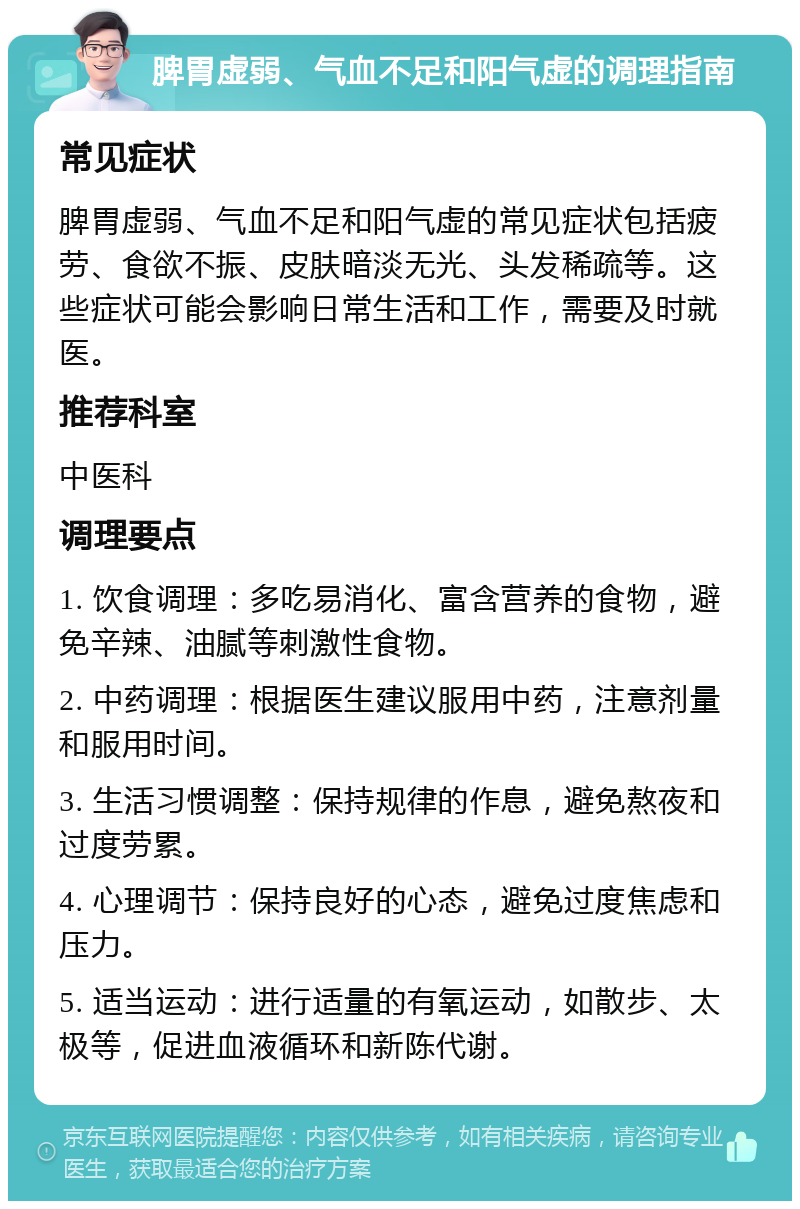 脾胃虚弱、气血不足和阳气虚的调理指南 常见症状 脾胃虚弱、气血不足和阳气虚的常见症状包括疲劳、食欲不振、皮肤暗淡无光、头发稀疏等。这些症状可能会影响日常生活和工作，需要及时就医。 推荐科室 中医科 调理要点 1. 饮食调理：多吃易消化、富含营养的食物，避免辛辣、油腻等刺激性食物。 2. 中药调理：根据医生建议服用中药，注意剂量和服用时间。 3. 生活习惯调整：保持规律的作息，避免熬夜和过度劳累。 4. 心理调节：保持良好的心态，避免过度焦虑和压力。 5. 适当运动：进行适量的有氧运动，如散步、太极等，促进血液循环和新陈代谢。