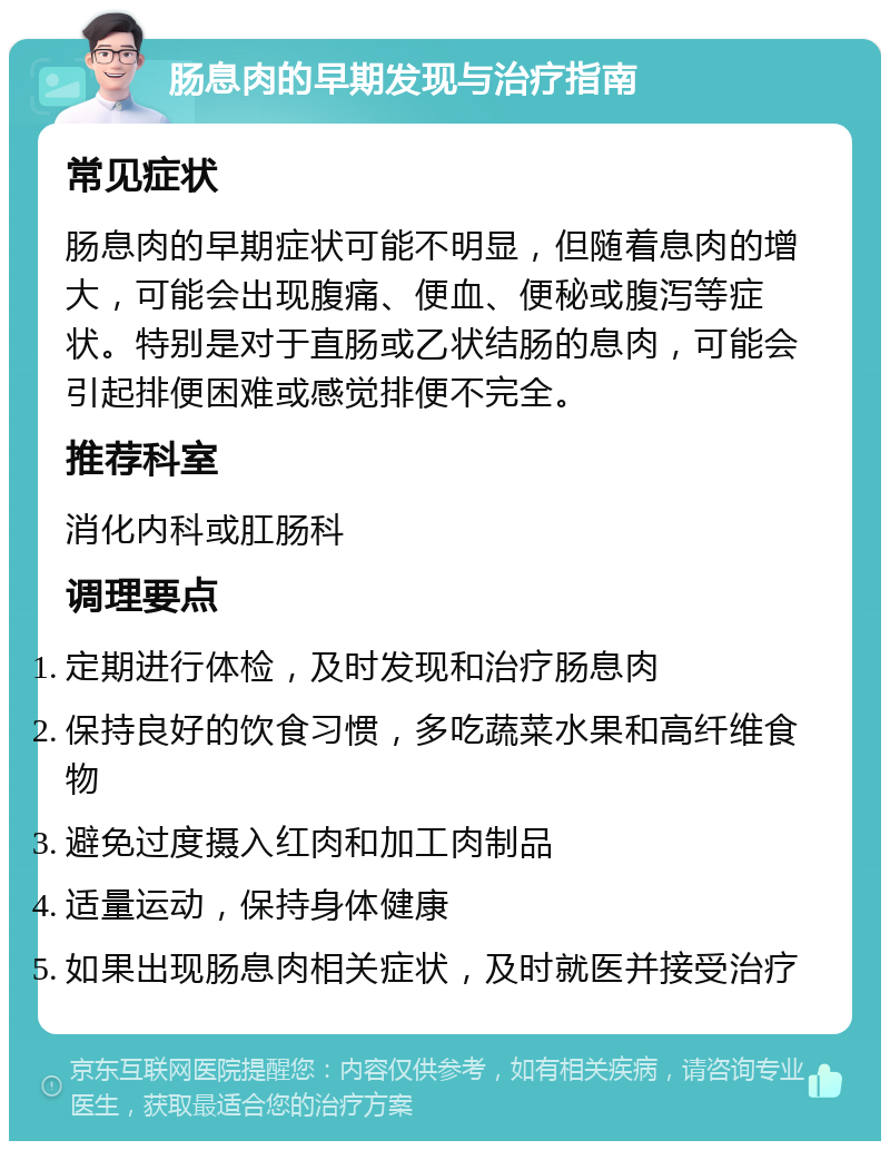 肠息肉的早期发现与治疗指南 常见症状 肠息肉的早期症状可能不明显，但随着息肉的增大，可能会出现腹痛、便血、便秘或腹泻等症状。特别是对于直肠或乙状结肠的息肉，可能会引起排便困难或感觉排便不完全。 推荐科室 消化内科或肛肠科 调理要点 定期进行体检，及时发现和治疗肠息肉 保持良好的饮食习惯，多吃蔬菜水果和高纤维食物 避免过度摄入红肉和加工肉制品 适量运动，保持身体健康 如果出现肠息肉相关症状，及时就医并接受治疗