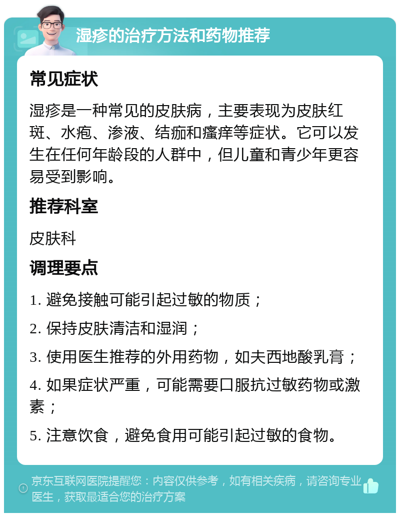 湿疹的治疗方法和药物推荐 常见症状 湿疹是一种常见的皮肤病，主要表现为皮肤红斑、水疱、渗液、结痂和瘙痒等症状。它可以发生在任何年龄段的人群中，但儿童和青少年更容易受到影响。 推荐科室 皮肤科 调理要点 1. 避免接触可能引起过敏的物质； 2. 保持皮肤清洁和湿润； 3. 使用医生推荐的外用药物，如夫西地酸乳膏； 4. 如果症状严重，可能需要口服抗过敏药物或激素； 5. 注意饮食，避免食用可能引起过敏的食物。