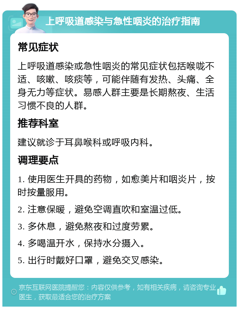 上呼吸道感染与急性咽炎的治疗指南 常见症状 上呼吸道感染或急性咽炎的常见症状包括喉咙不适、咳嗽、咳痰等，可能伴随有发热、头痛、全身无力等症状。易感人群主要是长期熬夜、生活习惯不良的人群。 推荐科室 建议就诊于耳鼻喉科或呼吸内科。 调理要点 1. 使用医生开具的药物，如愈美片和咽炎片，按时按量服用。 2. 注意保暖，避免空调直吹和室温过低。 3. 多休息，避免熬夜和过度劳累。 4. 多喝温开水，保持水分摄入。 5. 出行时戴好口罩，避免交叉感染。