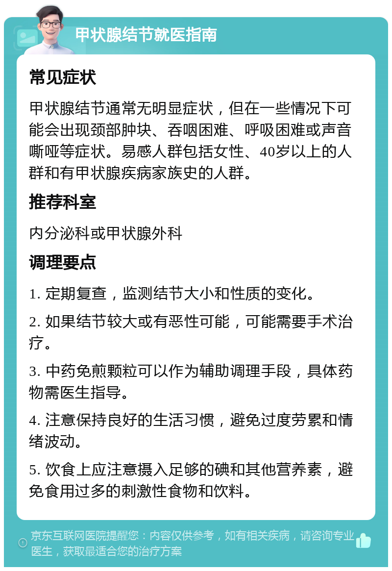 甲状腺结节就医指南 常见症状 甲状腺结节通常无明显症状，但在一些情况下可能会出现颈部肿块、吞咽困难、呼吸困难或声音嘶哑等症状。易感人群包括女性、40岁以上的人群和有甲状腺疾病家族史的人群。 推荐科室 内分泌科或甲状腺外科 调理要点 1. 定期复查，监测结节大小和性质的变化。 2. 如果结节较大或有恶性可能，可能需要手术治疗。 3. 中药免煎颗粒可以作为辅助调理手段，具体药物需医生指导。 4. 注意保持良好的生活习惯，避免过度劳累和情绪波动。 5. 饮食上应注意摄入足够的碘和其他营养素，避免食用过多的刺激性食物和饮料。