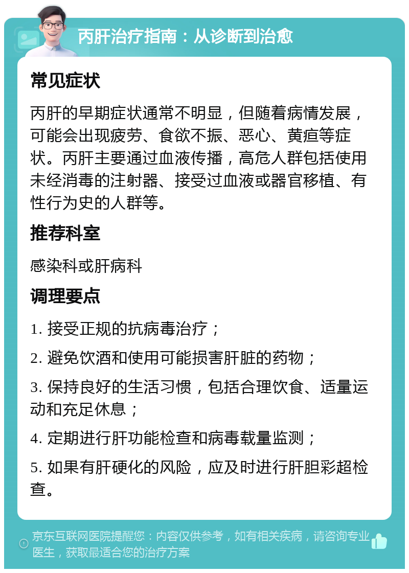 丙肝治疗指南：从诊断到治愈 常见症状 丙肝的早期症状通常不明显，但随着病情发展，可能会出现疲劳、食欲不振、恶心、黄疸等症状。丙肝主要通过血液传播，高危人群包括使用未经消毒的注射器、接受过血液或器官移植、有性行为史的人群等。 推荐科室 感染科或肝病科 调理要点 1. 接受正规的抗病毒治疗； 2. 避免饮酒和使用可能损害肝脏的药物； 3. 保持良好的生活习惯，包括合理饮食、适量运动和充足休息； 4. 定期进行肝功能检查和病毒载量监测； 5. 如果有肝硬化的风险，应及时进行肝胆彩超检查。