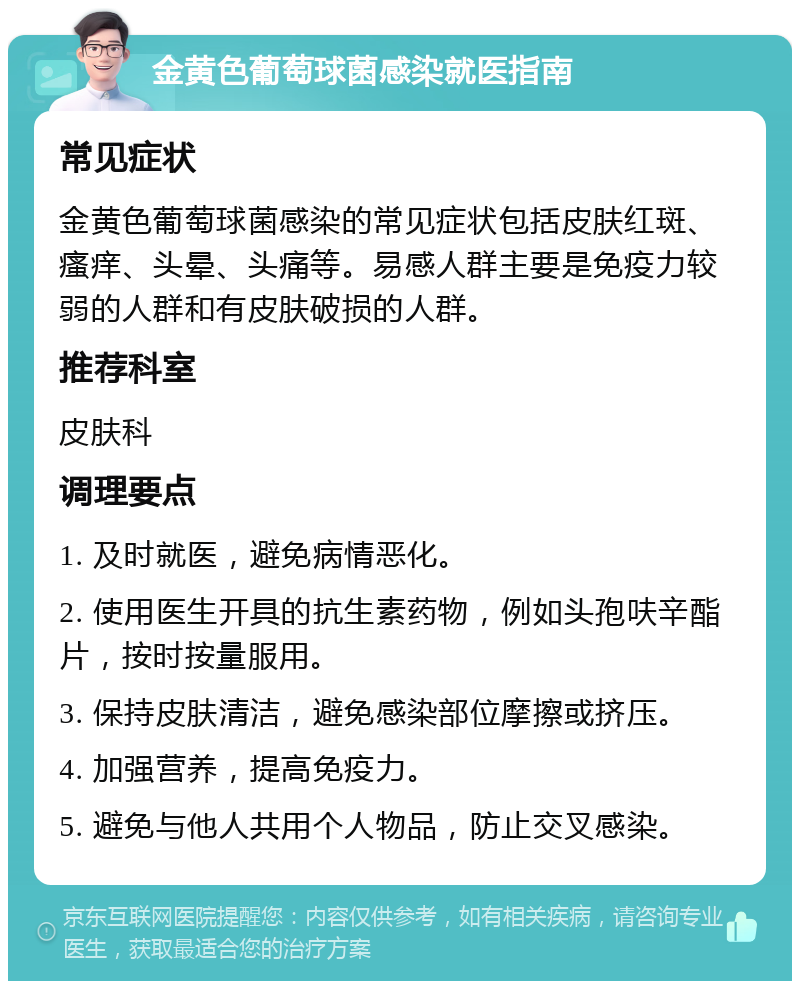 金黄色葡萄球菌感染就医指南 常见症状 金黄色葡萄球菌感染的常见症状包括皮肤红斑、瘙痒、头晕、头痛等。易感人群主要是免疫力较弱的人群和有皮肤破损的人群。 推荐科室 皮肤科 调理要点 1. 及时就医，避免病情恶化。 2. 使用医生开具的抗生素药物，例如头孢呋辛酯片，按时按量服用。 3. 保持皮肤清洁，避免感染部位摩擦或挤压。 4. 加强营养，提高免疫力。 5. 避免与他人共用个人物品，防止交叉感染。