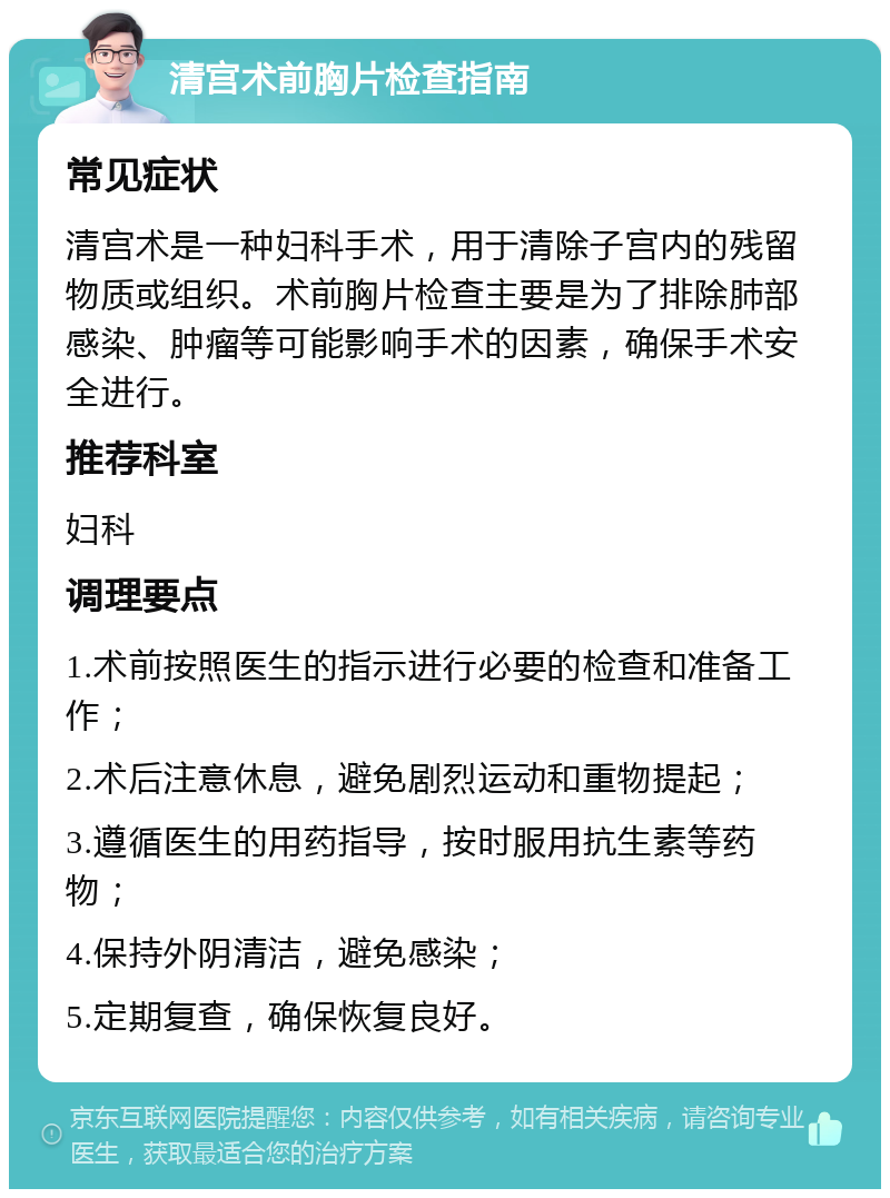 清宫术前胸片检查指南 常见症状 清宫术是一种妇科手术，用于清除子宫内的残留物质或组织。术前胸片检查主要是为了排除肺部感染、肿瘤等可能影响手术的因素，确保手术安全进行。 推荐科室 妇科 调理要点 1.术前按照医生的指示进行必要的检查和准备工作； 2.术后注意休息，避免剧烈运动和重物提起； 3.遵循医生的用药指导，按时服用抗生素等药物； 4.保持外阴清洁，避免感染； 5.定期复查，确保恢复良好。