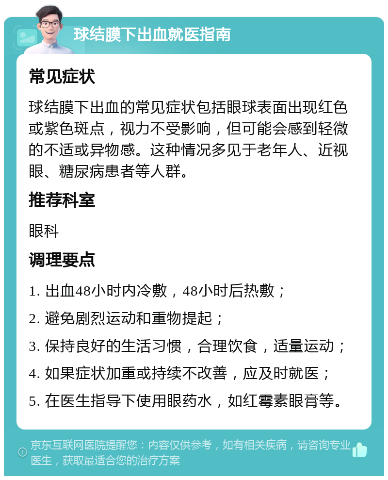 球结膜下出血就医指南 常见症状 球结膜下出血的常见症状包括眼球表面出现红色或紫色斑点，视力不受影响，但可能会感到轻微的不适或异物感。这种情况多见于老年人、近视眼、糖尿病患者等人群。 推荐科室 眼科 调理要点 1. 出血48小时内冷敷，48小时后热敷； 2. 避免剧烈运动和重物提起； 3. 保持良好的生活习惯，合理饮食，适量运动； 4. 如果症状加重或持续不改善，应及时就医； 5. 在医生指导下使用眼药水，如红霉素眼膏等。