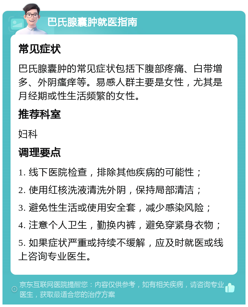 巴氏腺囊肿就医指南 常见症状 巴氏腺囊肿的常见症状包括下腹部疼痛、白带增多、外阴瘙痒等。易感人群主要是女性，尤其是月经期或性生活频繁的女性。 推荐科室 妇科 调理要点 1. 线下医院检查，排除其他疾病的可能性； 2. 使用红核洗液清洗外阴，保持局部清洁； 3. 避免性生活或使用安全套，减少感染风险； 4. 注意个人卫生，勤换内裤，避免穿紧身衣物； 5. 如果症状严重或持续不缓解，应及时就医或线上咨询专业医生。