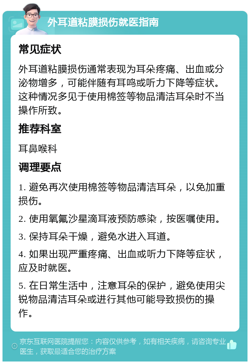 外耳道粘膜损伤就医指南 常见症状 外耳道粘膜损伤通常表现为耳朵疼痛、出血或分泌物增多，可能伴随有耳鸣或听力下降等症状。这种情况多见于使用棉签等物品清洁耳朵时不当操作所致。 推荐科室 耳鼻喉科 调理要点 1. 避免再次使用棉签等物品清洁耳朵，以免加重损伤。 2. 使用氧氟沙星滴耳液预防感染，按医嘱使用。 3. 保持耳朵干燥，避免水进入耳道。 4. 如果出现严重疼痛、出血或听力下降等症状，应及时就医。 5. 在日常生活中，注意耳朵的保护，避免使用尖锐物品清洁耳朵或进行其他可能导致损伤的操作。