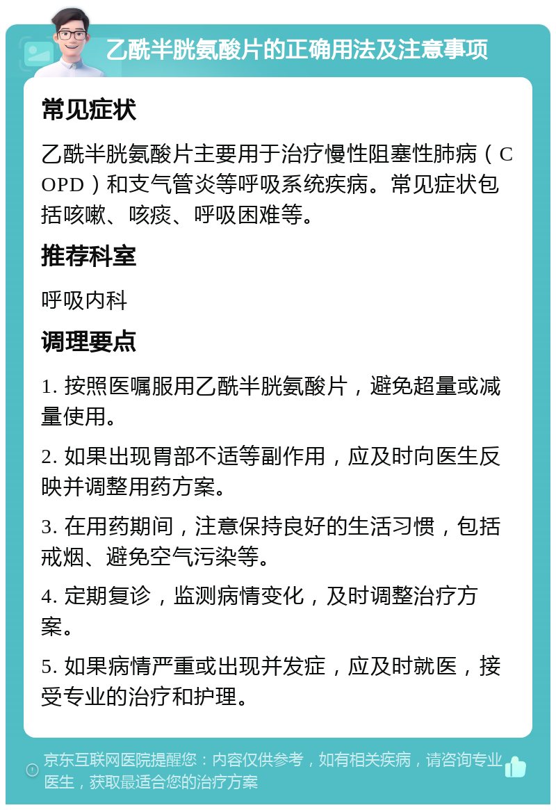 乙酰半胱氨酸片的正确用法及注意事项 常见症状 乙酰半胱氨酸片主要用于治疗慢性阻塞性肺病（COPD）和支气管炎等呼吸系统疾病。常见症状包括咳嗽、咳痰、呼吸困难等。 推荐科室 呼吸内科 调理要点 1. 按照医嘱服用乙酰半胱氨酸片，避免超量或减量使用。 2. 如果出现胃部不适等副作用，应及时向医生反映并调整用药方案。 3. 在用药期间，注意保持良好的生活习惯，包括戒烟、避免空气污染等。 4. 定期复诊，监测病情变化，及时调整治疗方案。 5. 如果病情严重或出现并发症，应及时就医，接受专业的治疗和护理。