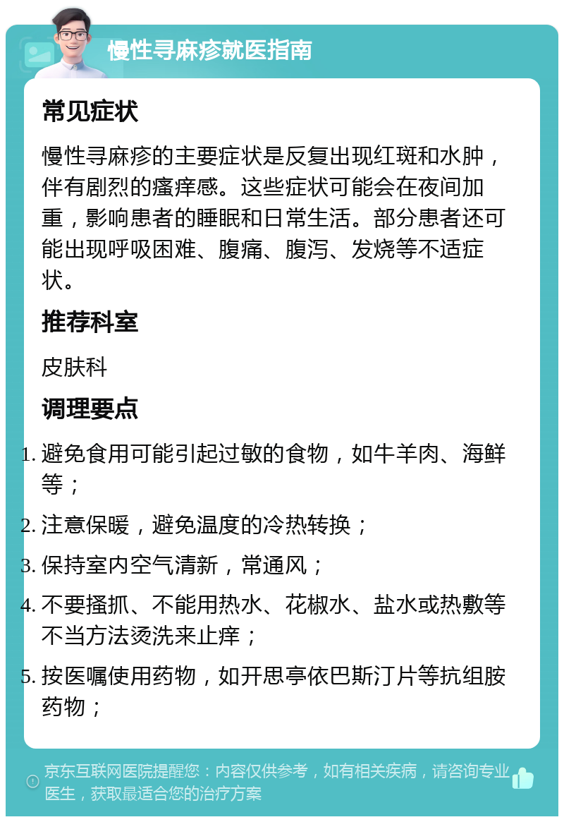 慢性寻麻疹就医指南 常见症状 慢性寻麻疹的主要症状是反复出现红斑和水肿，伴有剧烈的瘙痒感。这些症状可能会在夜间加重，影响患者的睡眠和日常生活。部分患者还可能出现呼吸困难、腹痛、腹泻、发烧等不适症状。 推荐科室 皮肤科 调理要点 避免食用可能引起过敏的食物，如牛羊肉、海鲜等； 注意保暖，避免温度的冷热转换； 保持室内空气清新，常通风； 不要搔抓、不能用热水、花椒水、盐水或热敷等不当方法烫洗来止痒； 按医嘱使用药物，如开思亭依巴斯汀片等抗组胺药物；