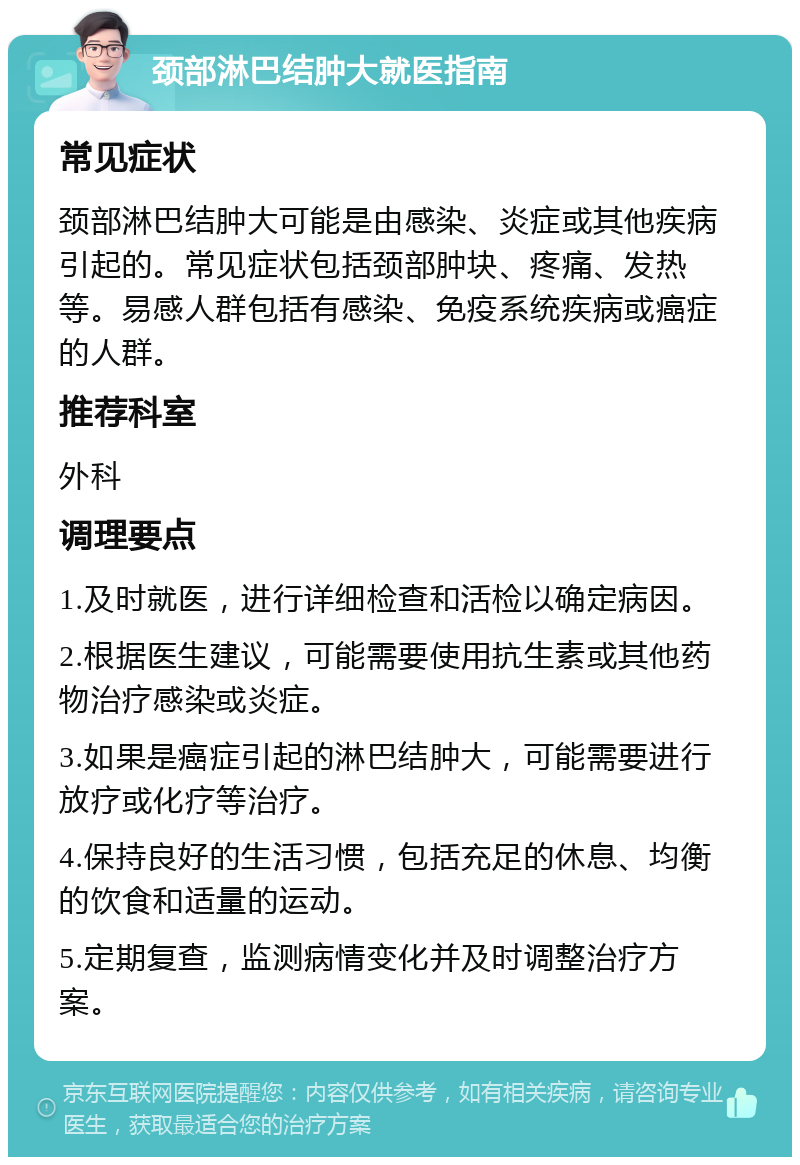 颈部淋巴结肿大就医指南 常见症状 颈部淋巴结肿大可能是由感染、炎症或其他疾病引起的。常见症状包括颈部肿块、疼痛、发热等。易感人群包括有感染、免疫系统疾病或癌症的人群。 推荐科室 外科 调理要点 1.及时就医，进行详细检查和活检以确定病因。 2.根据医生建议，可能需要使用抗生素或其他药物治疗感染或炎症。 3.如果是癌症引起的淋巴结肿大，可能需要进行放疗或化疗等治疗。 4.保持良好的生活习惯，包括充足的休息、均衡的饮食和适量的运动。 5.定期复查，监测病情变化并及时调整治疗方案。