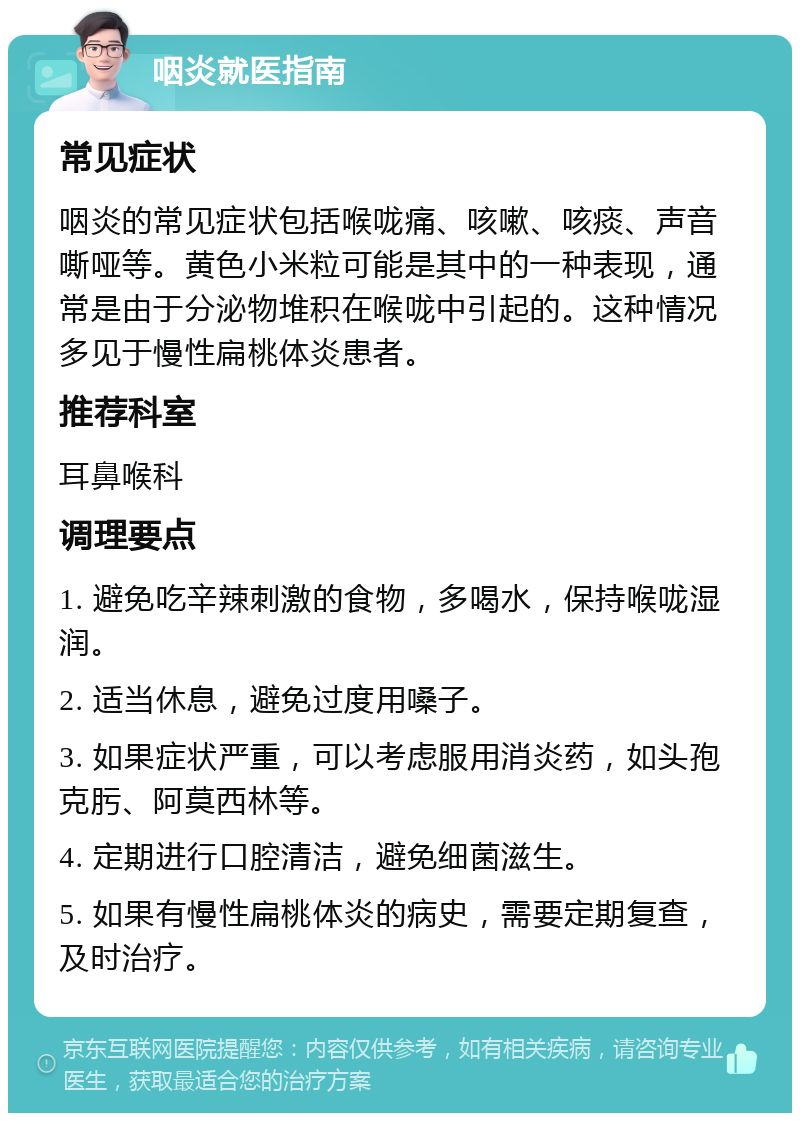 咽炎就医指南 常见症状 咽炎的常见症状包括喉咙痛、咳嗽、咳痰、声音嘶哑等。黄色小米粒可能是其中的一种表现，通常是由于分泌物堆积在喉咙中引起的。这种情况多见于慢性扁桃体炎患者。 推荐科室 耳鼻喉科 调理要点 1. 避免吃辛辣刺激的食物，多喝水，保持喉咙湿润。 2. 适当休息，避免过度用嗓子。 3. 如果症状严重，可以考虑服用消炎药，如头孢克肟、阿莫西林等。 4. 定期进行口腔清洁，避免细菌滋生。 5. 如果有慢性扁桃体炎的病史，需要定期复查，及时治疗。