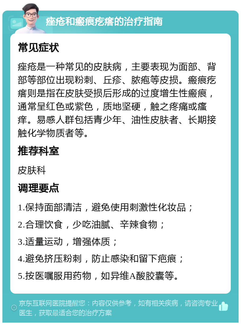 痤疮和瘢痕疙瘩的治疗指南 常见症状 痤疮是一种常见的皮肤病，主要表现为面部、背部等部位出现粉刺、丘疹、脓疱等皮损。瘢痕疙瘩则是指在皮肤受损后形成的过度增生性瘢痕，通常呈红色或紫色，质地坚硬，触之疼痛或瘙痒。易感人群包括青少年、油性皮肤者、长期接触化学物质者等。 推荐科室 皮肤科 调理要点 1.保持面部清洁，避免使用刺激性化妆品； 2.合理饮食，少吃油腻、辛辣食物； 3.适量运动，增强体质； 4.避免挤压粉刺，防止感染和留下疤痕； 5.按医嘱服用药物，如异维A酸胶囊等。