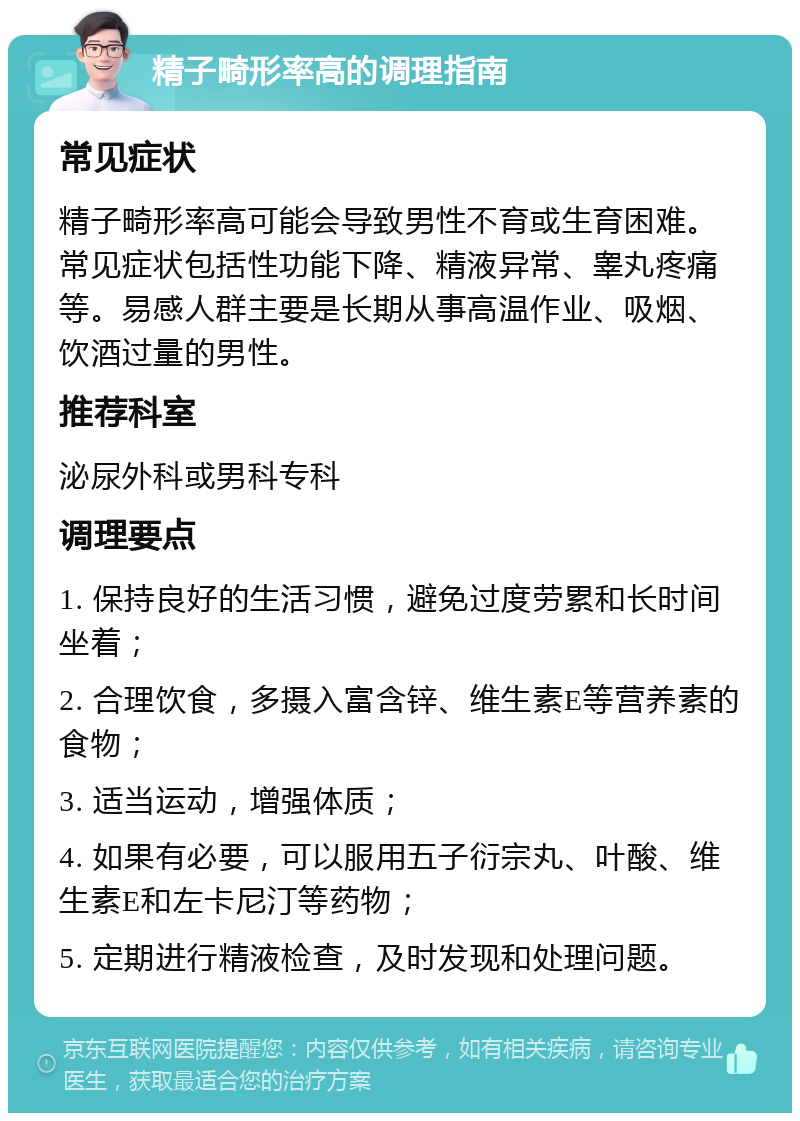 精子畸形率高的调理指南 常见症状 精子畸形率高可能会导致男性不育或生育困难。常见症状包括性功能下降、精液异常、睾丸疼痛等。易感人群主要是长期从事高温作业、吸烟、饮酒过量的男性。 推荐科室 泌尿外科或男科专科 调理要点 1. 保持良好的生活习惯，避免过度劳累和长时间坐着； 2. 合理饮食，多摄入富含锌、维生素E等营养素的食物； 3. 适当运动，增强体质； 4. 如果有必要，可以服用五子衍宗丸、叶酸、维生素E和左卡尼汀等药物； 5. 定期进行精液检查，及时发现和处理问题。