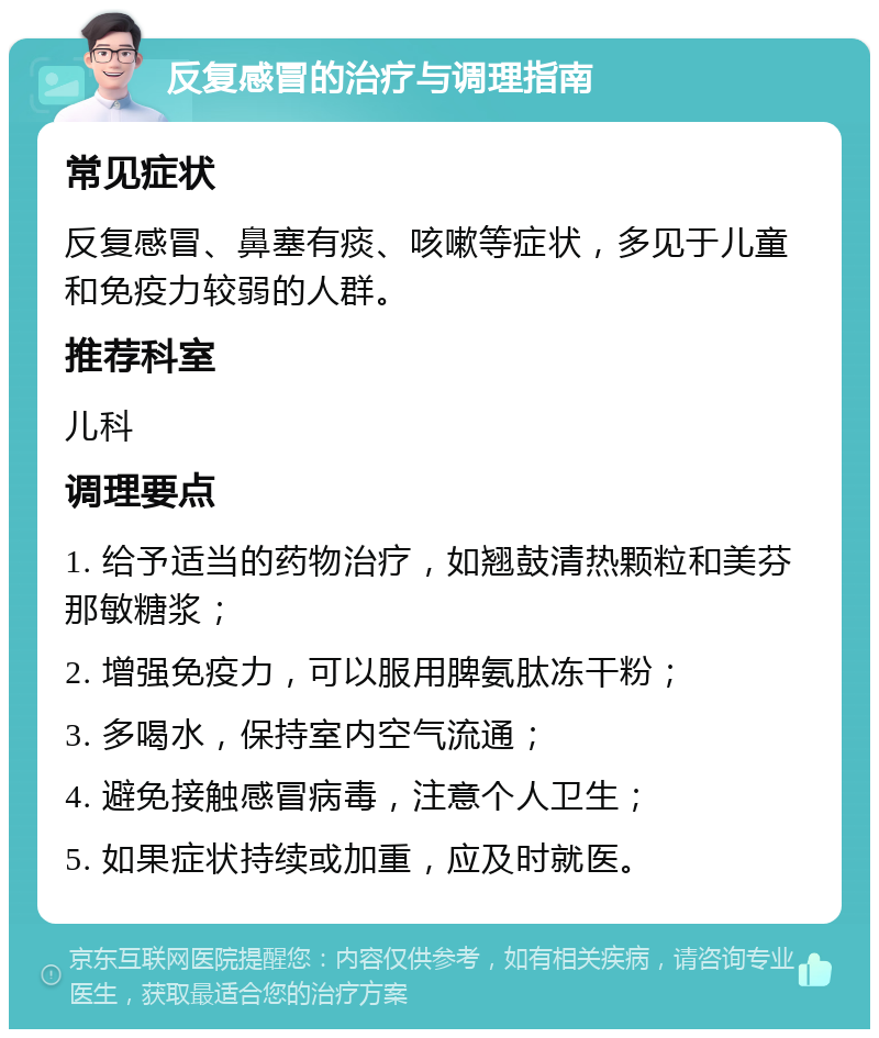 反复感冒的治疗与调理指南 常见症状 反复感冒、鼻塞有痰、咳嗽等症状，多见于儿童和免疫力较弱的人群。 推荐科室 儿科 调理要点 1. 给予适当的药物治疗，如翘鼓清热颗粒和美芬那敏糖浆； 2. 增强免疫力，可以服用脾氨肽冻干粉； 3. 多喝水，保持室内空气流通； 4. 避免接触感冒病毒，注意个人卫生； 5. 如果症状持续或加重，应及时就医。