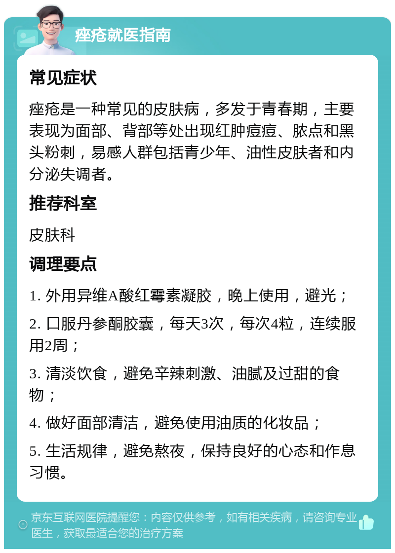 痤疮就医指南 常见症状 痤疮是一种常见的皮肤病，多发于青春期，主要表现为面部、背部等处出现红肿痘痘、脓点和黑头粉刺，易感人群包括青少年、油性皮肤者和内分泌失调者。 推荐科室 皮肤科 调理要点 1. 外用异维A酸红霉素凝胶，晚上使用，避光； 2. 口服丹参酮胶囊，每天3次，每次4粒，连续服用2周； 3. 清淡饮食，避免辛辣刺激、油腻及过甜的食物； 4. 做好面部清洁，避免使用油质的化妆品； 5. 生活规律，避免熬夜，保持良好的心态和作息习惯。