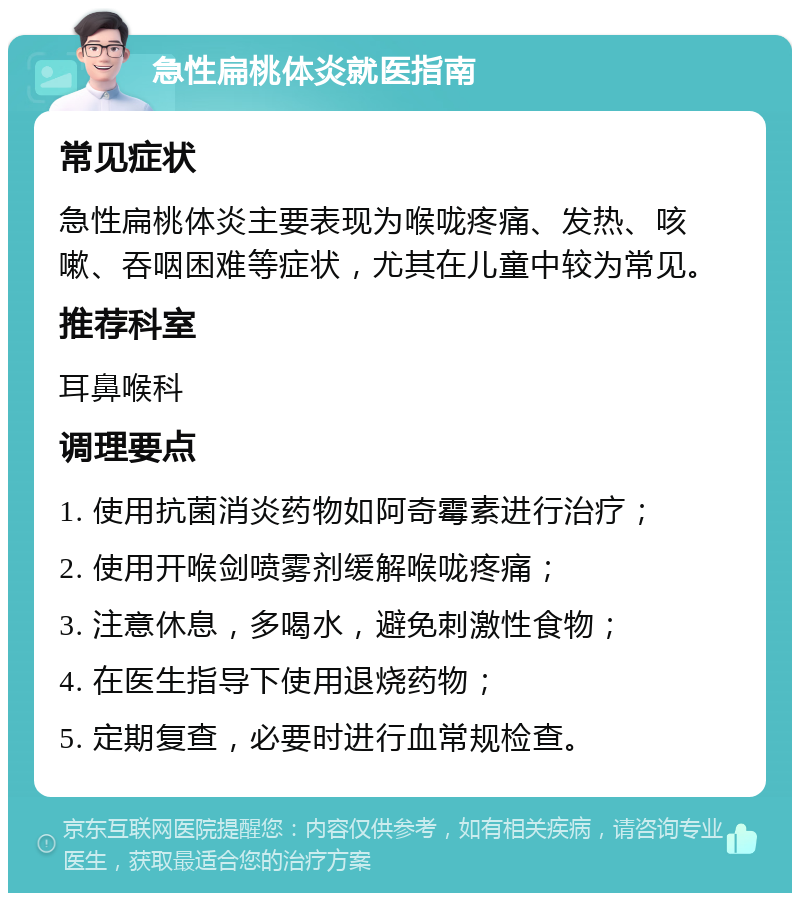 急性扁桃体炎就医指南 常见症状 急性扁桃体炎主要表现为喉咙疼痛、发热、咳嗽、吞咽困难等症状，尤其在儿童中较为常见。 推荐科室 耳鼻喉科 调理要点 1. 使用抗菌消炎药物如阿奇霉素进行治疗； 2. 使用开喉剑喷雾剂缓解喉咙疼痛； 3. 注意休息，多喝水，避免刺激性食物； 4. 在医生指导下使用退烧药物； 5. 定期复查，必要时进行血常规检查。