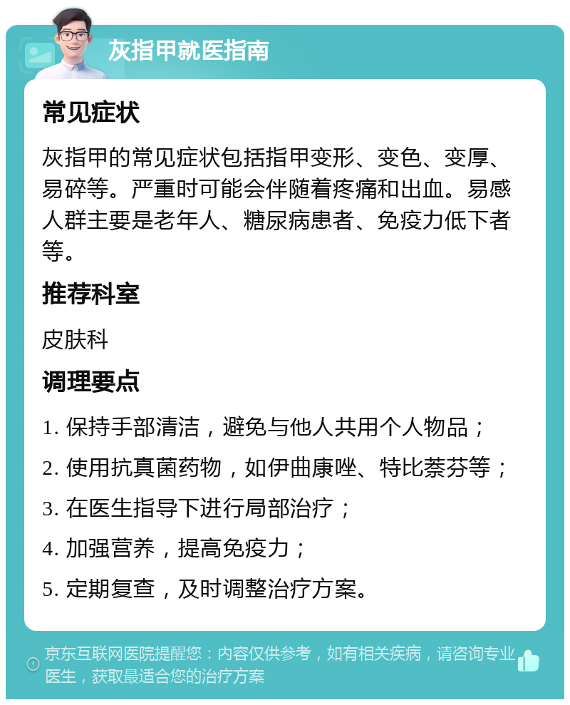 灰指甲就医指南 常见症状 灰指甲的常见症状包括指甲变形、变色、变厚、易碎等。严重时可能会伴随着疼痛和出血。易感人群主要是老年人、糖尿病患者、免疫力低下者等。 推荐科室 皮肤科 调理要点 1. 保持手部清洁，避免与他人共用个人物品； 2. 使用抗真菌药物，如伊曲康唑、特比萘芬等； 3. 在医生指导下进行局部治疗； 4. 加强营养，提高免疫力； 5. 定期复查，及时调整治疗方案。