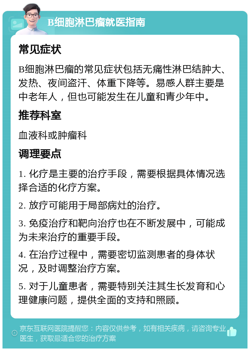 B细胞淋巴瘤就医指南 常见症状 B细胞淋巴瘤的常见症状包括无痛性淋巴结肿大、发热、夜间盗汗、体重下降等。易感人群主要是中老年人，但也可能发生在儿童和青少年中。 推荐科室 血液科或肿瘤科 调理要点 1. 化疗是主要的治疗手段，需要根据具体情况选择合适的化疗方案。 2. 放疗可能用于局部病灶的治疗。 3. 免疫治疗和靶向治疗也在不断发展中，可能成为未来治疗的重要手段。 4. 在治疗过程中，需要密切监测患者的身体状况，及时调整治疗方案。 5. 对于儿童患者，需要特别关注其生长发育和心理健康问题，提供全面的支持和照顾。