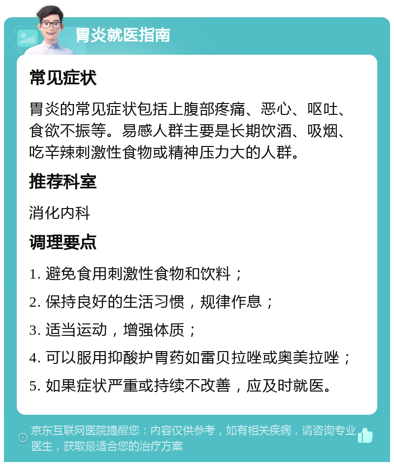 胃炎就医指南 常见症状 胃炎的常见症状包括上腹部疼痛、恶心、呕吐、食欲不振等。易感人群主要是长期饮酒、吸烟、吃辛辣刺激性食物或精神压力大的人群。 推荐科室 消化内科 调理要点 1. 避免食用刺激性食物和饮料； 2. 保持良好的生活习惯，规律作息； 3. 适当运动，增强体质； 4. 可以服用抑酸护胃药如雷贝拉唑或奥美拉唑； 5. 如果症状严重或持续不改善，应及时就医。