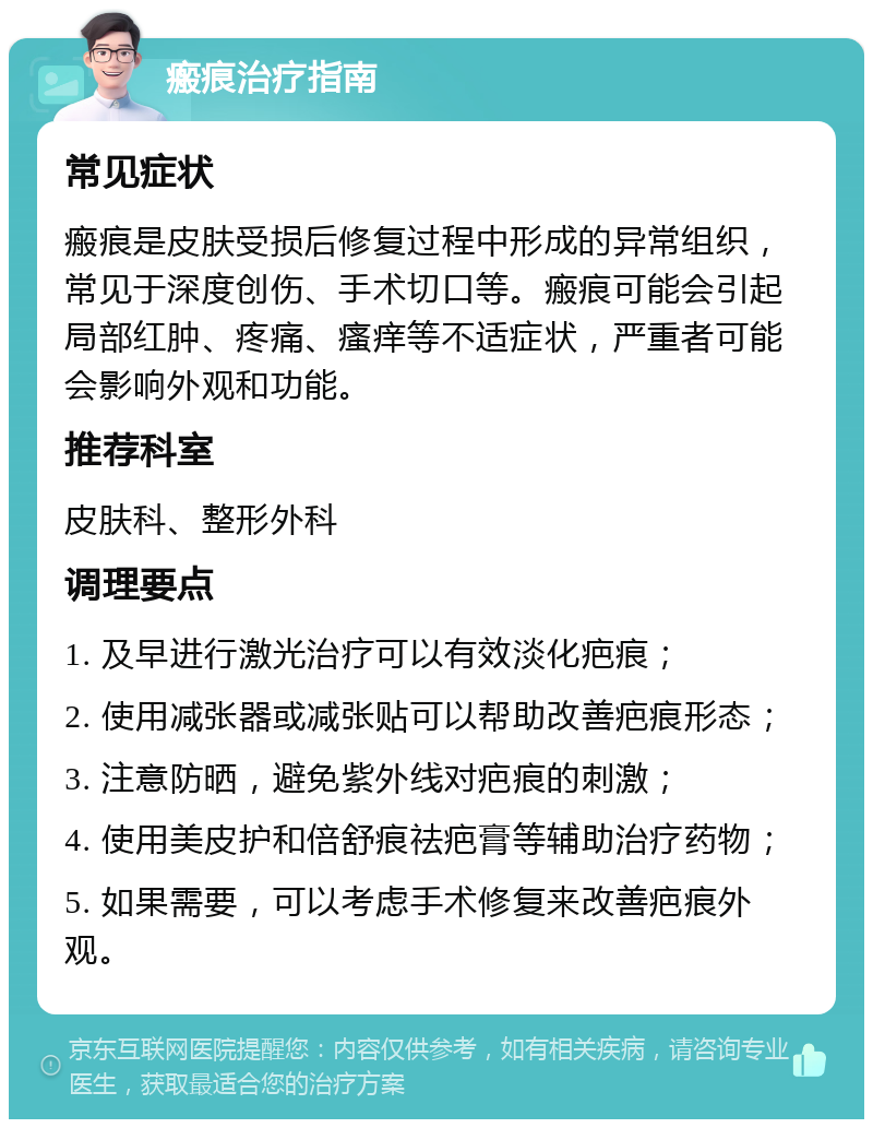 瘢痕治疗指南 常见症状 瘢痕是皮肤受损后修复过程中形成的异常组织，常见于深度创伤、手术切口等。瘢痕可能会引起局部红肿、疼痛、瘙痒等不适症状，严重者可能会影响外观和功能。 推荐科室 皮肤科、整形外科 调理要点 1. 及早进行激光治疗可以有效淡化疤痕； 2. 使用减张器或减张贴可以帮助改善疤痕形态； 3. 注意防晒，避免紫外线对疤痕的刺激； 4. 使用美皮护和倍舒痕祛疤膏等辅助治疗药物； 5. 如果需要，可以考虑手术修复来改善疤痕外观。