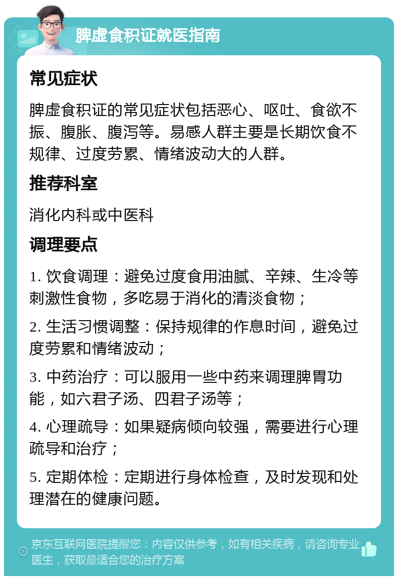 脾虚食积证就医指南 常见症状 脾虚食积证的常见症状包括恶心、呕吐、食欲不振、腹胀、腹泻等。易感人群主要是长期饮食不规律、过度劳累、情绪波动大的人群。 推荐科室 消化内科或中医科 调理要点 1. 饮食调理：避免过度食用油腻、辛辣、生冷等刺激性食物，多吃易于消化的清淡食物； 2. 生活习惯调整：保持规律的作息时间，避免过度劳累和情绪波动； 3. 中药治疗：可以服用一些中药来调理脾胃功能，如六君子汤、四君子汤等； 4. 心理疏导：如果疑病倾向较强，需要进行心理疏导和治疗； 5. 定期体检：定期进行身体检查，及时发现和处理潜在的健康问题。