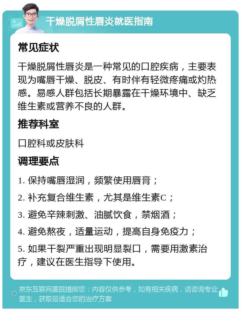 干燥脱屑性唇炎就医指南 常见症状 干燥脱屑性唇炎是一种常见的口腔疾病，主要表现为嘴唇干燥、脱皮、有时伴有轻微疼痛或灼热感。易感人群包括长期暴露在干燥环境中、缺乏维生素或营养不良的人群。 推荐科室 口腔科或皮肤科 调理要点 1. 保持嘴唇湿润，频繁使用唇膏； 2. 补充复合维生素，尤其是维生素C； 3. 避免辛辣刺激、油腻饮食，禁烟酒； 4. 避免熬夜，适量运动，提高自身免疫力； 5. 如果干裂严重出现明显裂口，需要用激素治疗，建议在医生指导下使用。