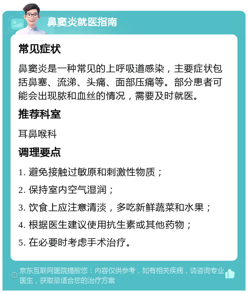 鼻窦炎就医指南 常见症状 鼻窦炎是一种常见的上呼吸道感染，主要症状包括鼻塞、流涕、头痛、面部压痛等。部分患者可能会出现脓和血丝的情况，需要及时就医。 推荐科室 耳鼻喉科 调理要点 1. 避免接触过敏原和刺激性物质； 2. 保持室内空气湿润； 3. 饮食上应注意清淡，多吃新鲜蔬菜和水果； 4. 根据医生建议使用抗生素或其他药物； 5. 在必要时考虑手术治疗。