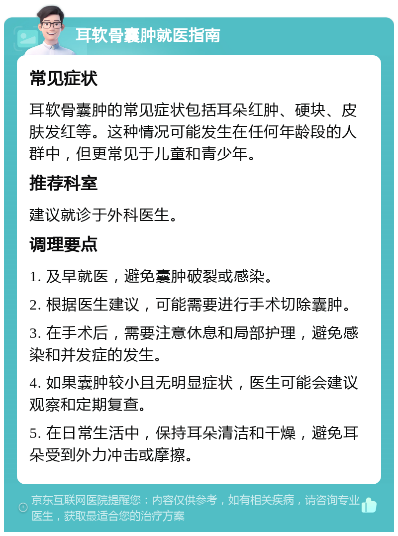 耳软骨囊肿就医指南 常见症状 耳软骨囊肿的常见症状包括耳朵红肿、硬块、皮肤发红等。这种情况可能发生在任何年龄段的人群中，但更常见于儿童和青少年。 推荐科室 建议就诊于外科医生。 调理要点 1. 及早就医，避免囊肿破裂或感染。 2. 根据医生建议，可能需要进行手术切除囊肿。 3. 在手术后，需要注意休息和局部护理，避免感染和并发症的发生。 4. 如果囊肿较小且无明显症状，医生可能会建议观察和定期复查。 5. 在日常生活中，保持耳朵清洁和干燥，避免耳朵受到外力冲击或摩擦。