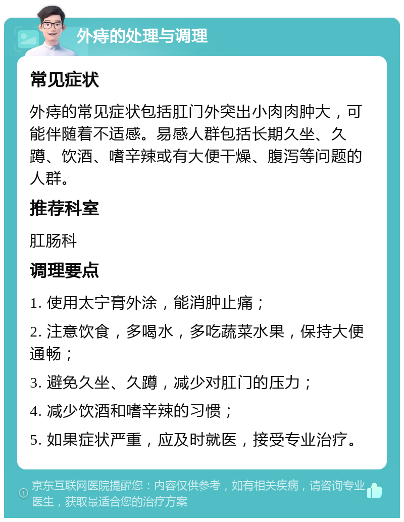 外痔的处理与调理 常见症状 外痔的常见症状包括肛门外突出小肉肉肿大，可能伴随着不适感。易感人群包括长期久坐、久蹲、饮酒、嗜辛辣或有大便干燥、腹泻等问题的人群。 推荐科室 肛肠科 调理要点 1. 使用太宁膏外涂，能消肿止痛； 2. 注意饮食，多喝水，多吃蔬菜水果，保持大便通畅； 3. 避免久坐、久蹲，减少对肛门的压力； 4. 减少饮酒和嗜辛辣的习惯； 5. 如果症状严重，应及时就医，接受专业治疗。