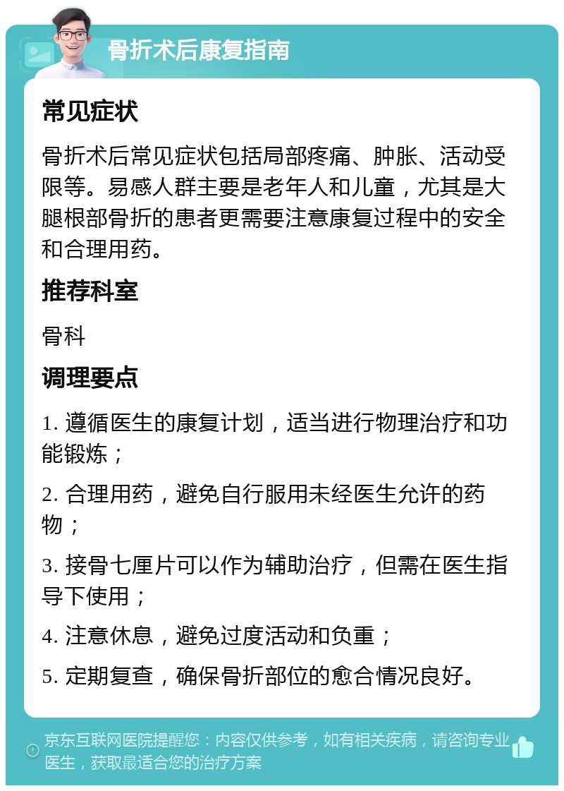 骨折术后康复指南 常见症状 骨折术后常见症状包括局部疼痛、肿胀、活动受限等。易感人群主要是老年人和儿童，尤其是大腿根部骨折的患者更需要注意康复过程中的安全和合理用药。 推荐科室 骨科 调理要点 1. 遵循医生的康复计划，适当进行物理治疗和功能锻炼； 2. 合理用药，避免自行服用未经医生允许的药物； 3. 接骨七厘片可以作为辅助治疗，但需在医生指导下使用； 4. 注意休息，避免过度活动和负重； 5. 定期复查，确保骨折部位的愈合情况良好。