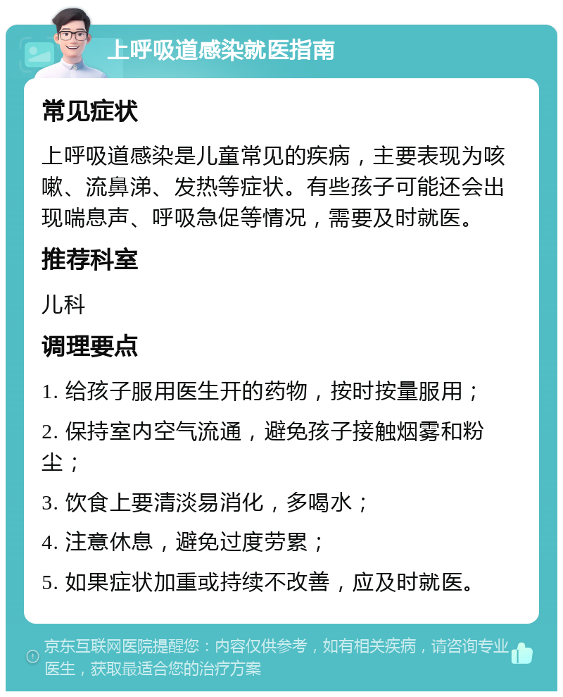 上呼吸道感染就医指南 常见症状 上呼吸道感染是儿童常见的疾病，主要表现为咳嗽、流鼻涕、发热等症状。有些孩子可能还会出现喘息声、呼吸急促等情况，需要及时就医。 推荐科室 儿科 调理要点 1. 给孩子服用医生开的药物，按时按量服用； 2. 保持室内空气流通，避免孩子接触烟雾和粉尘； 3. 饮食上要清淡易消化，多喝水； 4. 注意休息，避免过度劳累； 5. 如果症状加重或持续不改善，应及时就医。