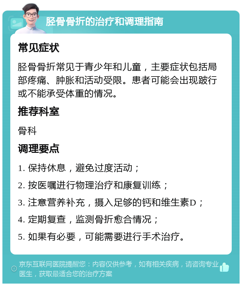 胫骨骨折的治疗和调理指南 常见症状 胫骨骨折常见于青少年和儿童，主要症状包括局部疼痛、肿胀和活动受限。患者可能会出现跛行或不能承受体重的情况。 推荐科室 骨科 调理要点 1. 保持休息，避免过度活动； 2. 按医嘱进行物理治疗和康复训练； 3. 注意营养补充，摄入足够的钙和维生素D； 4. 定期复查，监测骨折愈合情况； 5. 如果有必要，可能需要进行手术治疗。