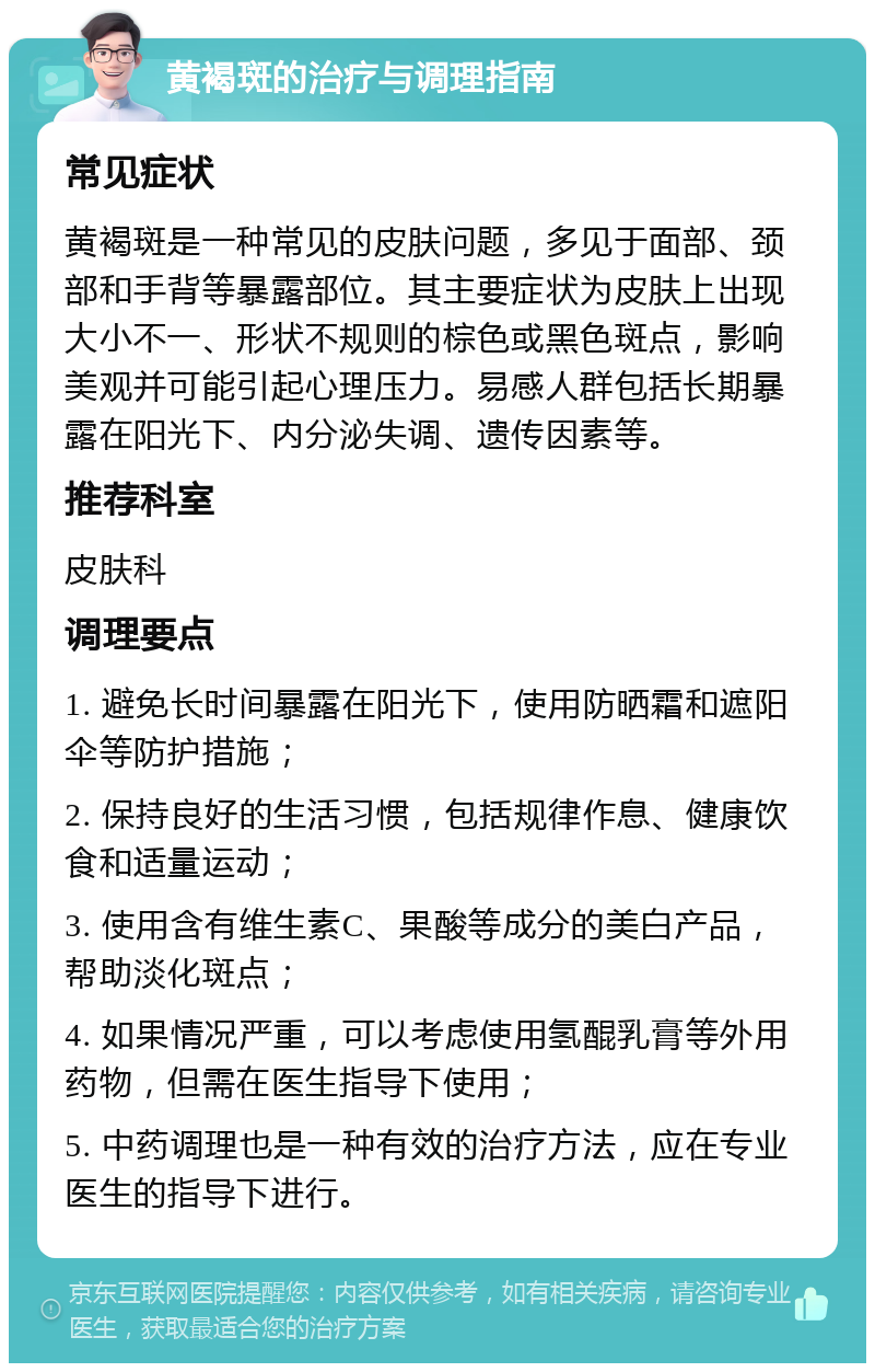 黄褐斑的治疗与调理指南 常见症状 黄褐斑是一种常见的皮肤问题，多见于面部、颈部和手背等暴露部位。其主要症状为皮肤上出现大小不一、形状不规则的棕色或黑色斑点，影响美观并可能引起心理压力。易感人群包括长期暴露在阳光下、内分泌失调、遗传因素等。 推荐科室 皮肤科 调理要点 1. 避免长时间暴露在阳光下，使用防晒霜和遮阳伞等防护措施； 2. 保持良好的生活习惯，包括规律作息、健康饮食和适量运动； 3. 使用含有维生素C、果酸等成分的美白产品，帮助淡化斑点； 4. 如果情况严重，可以考虑使用氢醌乳膏等外用药物，但需在医生指导下使用； 5. 中药调理也是一种有效的治疗方法，应在专业医生的指导下进行。