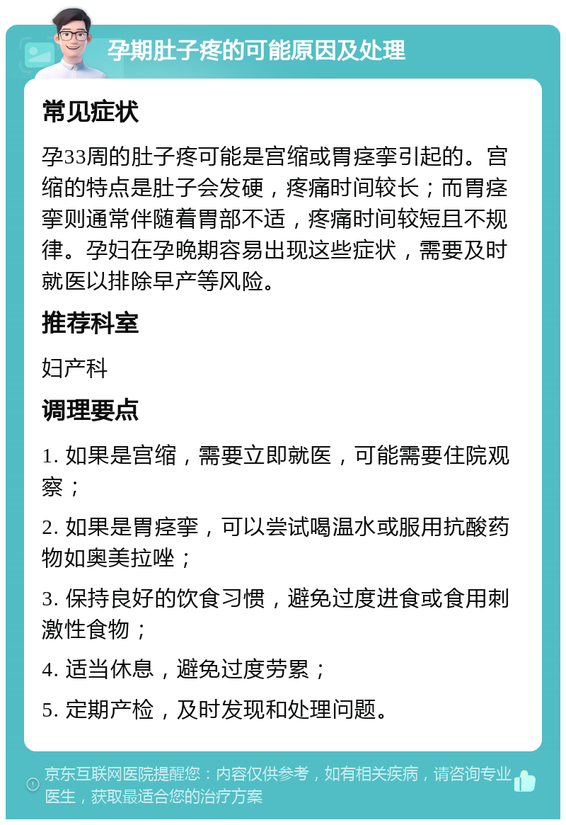 孕期肚子疼的可能原因及处理 常见症状 孕33周的肚子疼可能是宫缩或胃痉挛引起的。宫缩的特点是肚子会发硬，疼痛时间较长；而胃痉挛则通常伴随着胃部不适，疼痛时间较短且不规律。孕妇在孕晚期容易出现这些症状，需要及时就医以排除早产等风险。 推荐科室 妇产科 调理要点 1. 如果是宫缩，需要立即就医，可能需要住院观察； 2. 如果是胃痉挛，可以尝试喝温水或服用抗酸药物如奥美拉唑； 3. 保持良好的饮食习惯，避免过度进食或食用刺激性食物； 4. 适当休息，避免过度劳累； 5. 定期产检，及时发现和处理问题。