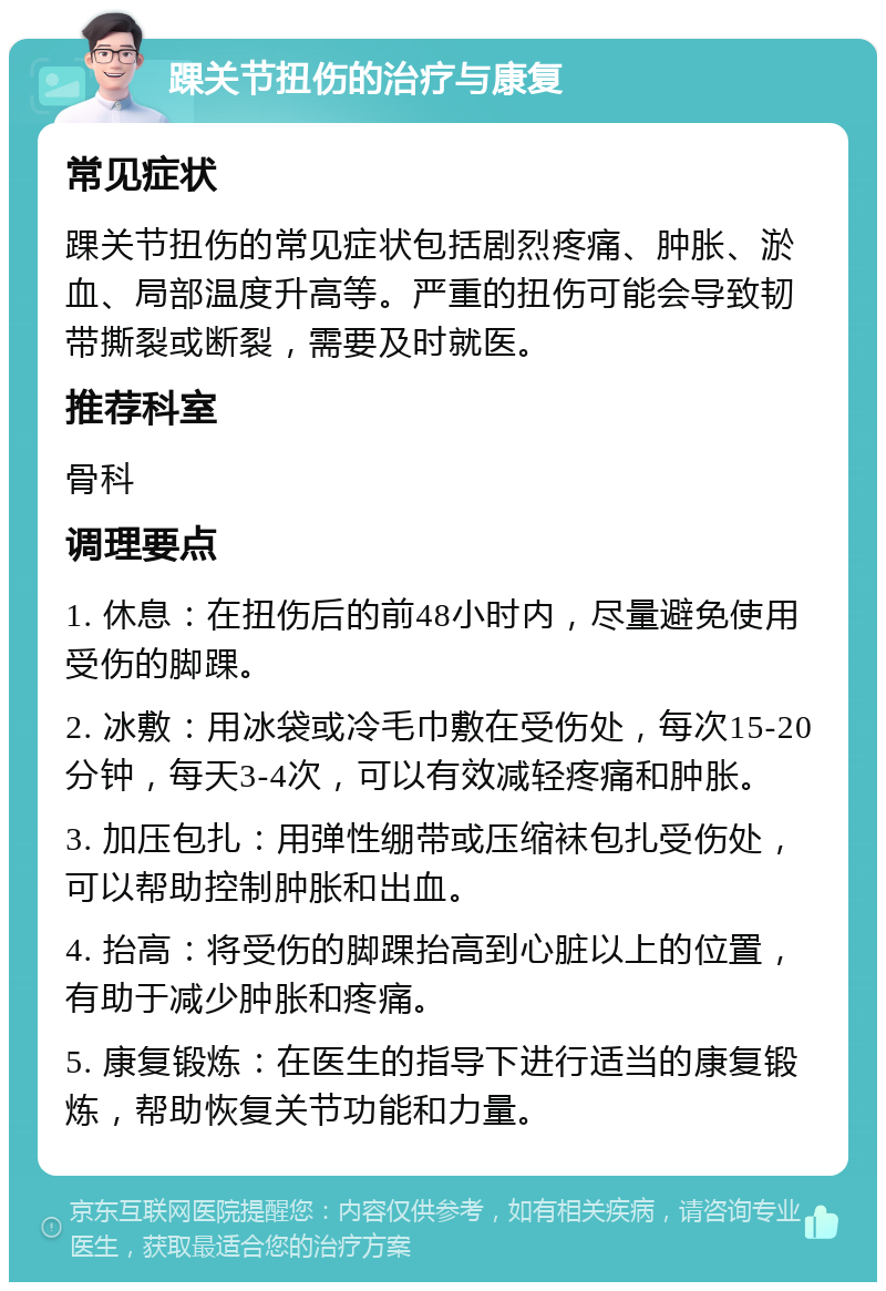 踝关节扭伤的治疗与康复 常见症状 踝关节扭伤的常见症状包括剧烈疼痛、肿胀、淤血、局部温度升高等。严重的扭伤可能会导致韧带撕裂或断裂，需要及时就医。 推荐科室 骨科 调理要点 1. 休息：在扭伤后的前48小时内，尽量避免使用受伤的脚踝。 2. 冰敷：用冰袋或冷毛巾敷在受伤处，每次15-20分钟，每天3-4次，可以有效减轻疼痛和肿胀。 3. 加压包扎：用弹性绷带或压缩袜包扎受伤处，可以帮助控制肿胀和出血。 4. 抬高：将受伤的脚踝抬高到心脏以上的位置，有助于减少肿胀和疼痛。 5. 康复锻炼：在医生的指导下进行适当的康复锻炼，帮助恢复关节功能和力量。