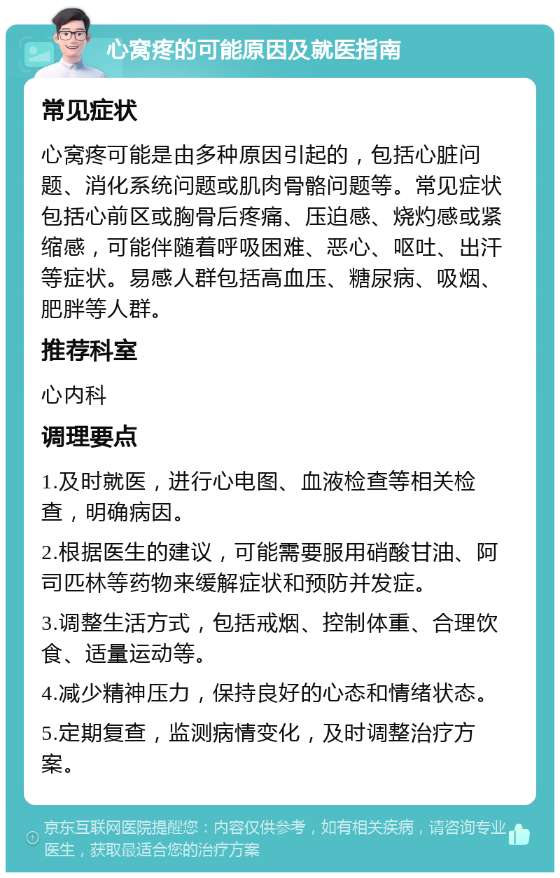 心窝疼的可能原因及就医指南 常见症状 心窝疼可能是由多种原因引起的，包括心脏问题、消化系统问题或肌肉骨骼问题等。常见症状包括心前区或胸骨后疼痛、压迫感、烧灼感或紧缩感，可能伴随着呼吸困难、恶心、呕吐、出汗等症状。易感人群包括高血压、糖尿病、吸烟、肥胖等人群。 推荐科室 心内科 调理要点 1.及时就医，进行心电图、血液检查等相关检查，明确病因。 2.根据医生的建议，可能需要服用硝酸甘油、阿司匹林等药物来缓解症状和预防并发症。 3.调整生活方式，包括戒烟、控制体重、合理饮食、适量运动等。 4.减少精神压力，保持良好的心态和情绪状态。 5.定期复查，监测病情变化，及时调整治疗方案。