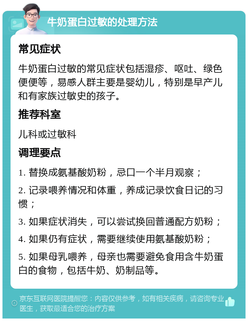 牛奶蛋白过敏的处理方法 常见症状 牛奶蛋白过敏的常见症状包括湿疹、呕吐、绿色便便等，易感人群主要是婴幼儿，特别是早产儿和有家族过敏史的孩子。 推荐科室 儿科或过敏科 调理要点 1. 替换成氨基酸奶粉，忌口一个半月观察； 2. 记录喂养情况和体重，养成记录饮食日记的习惯； 3. 如果症状消失，可以尝试换回普通配方奶粉； 4. 如果仍有症状，需要继续使用氨基酸奶粉； 5. 如果母乳喂养，母亲也需要避免食用含牛奶蛋白的食物，包括牛奶、奶制品等。