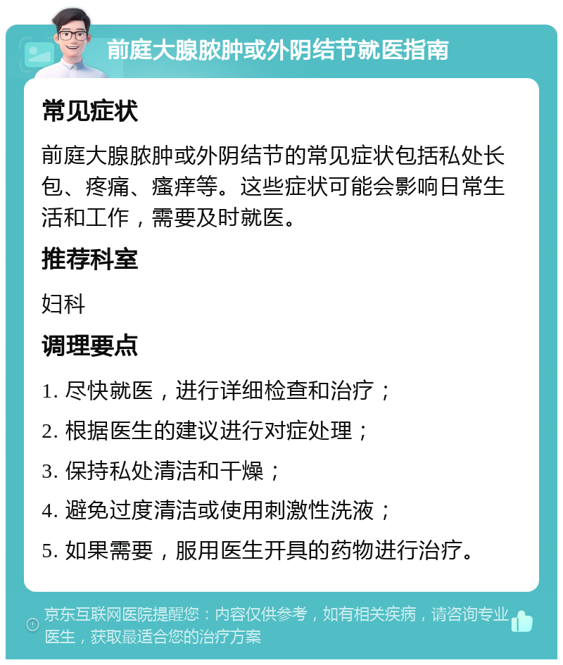 前庭大腺脓肿或外阴结节就医指南 常见症状 前庭大腺脓肿或外阴结节的常见症状包括私处长包、疼痛、瘙痒等。这些症状可能会影响日常生活和工作，需要及时就医。 推荐科室 妇科 调理要点 1. 尽快就医，进行详细检查和治疗； 2. 根据医生的建议进行对症处理； 3. 保持私处清洁和干燥； 4. 避免过度清洁或使用刺激性洗液； 5. 如果需要，服用医生开具的药物进行治疗。