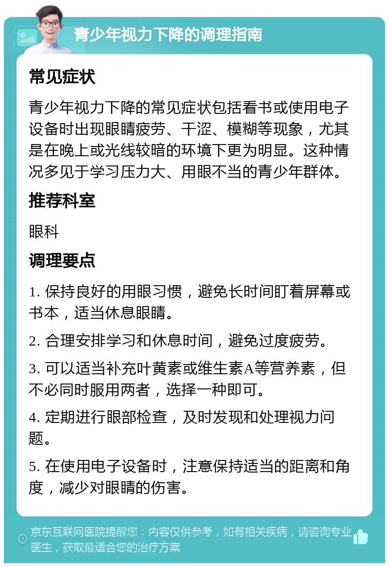 青少年视力下降的调理指南 常见症状 青少年视力下降的常见症状包括看书或使用电子设备时出现眼睛疲劳、干涩、模糊等现象，尤其是在晚上或光线较暗的环境下更为明显。这种情况多见于学习压力大、用眼不当的青少年群体。 推荐科室 眼科 调理要点 1. 保持良好的用眼习惯，避免长时间盯着屏幕或书本，适当休息眼睛。 2. 合理安排学习和休息时间，避免过度疲劳。 3. 可以适当补充叶黄素或维生素A等营养素，但不必同时服用两者，选择一种即可。 4. 定期进行眼部检查，及时发现和处理视力问题。 5. 在使用电子设备时，注意保持适当的距离和角度，减少对眼睛的伤害。