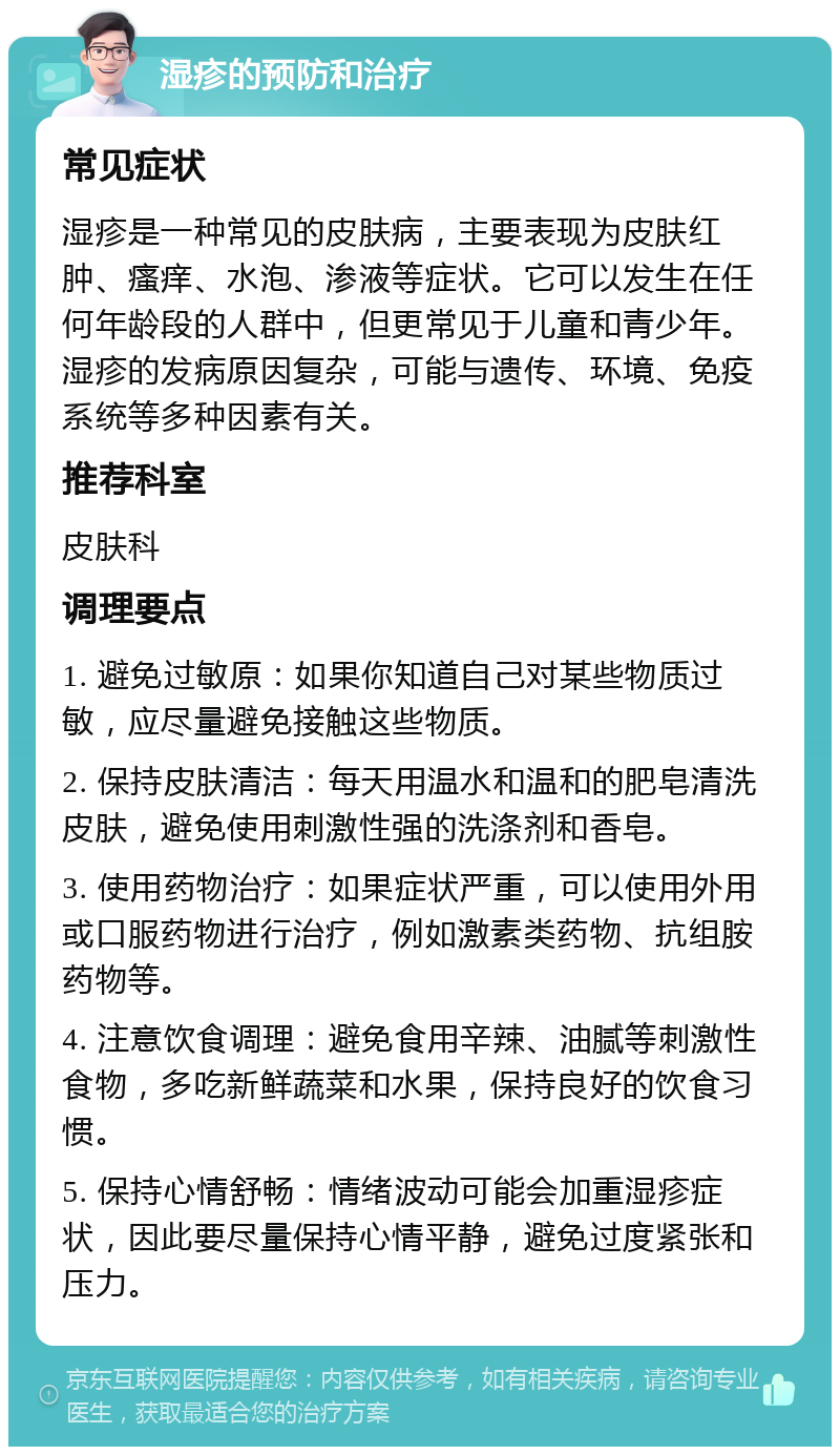 湿疹的预防和治疗 常见症状 湿疹是一种常见的皮肤病，主要表现为皮肤红肿、瘙痒、水泡、渗液等症状。它可以发生在任何年龄段的人群中，但更常见于儿童和青少年。湿疹的发病原因复杂，可能与遗传、环境、免疫系统等多种因素有关。 推荐科室 皮肤科 调理要点 1. 避免过敏原：如果你知道自己对某些物质过敏，应尽量避免接触这些物质。 2. 保持皮肤清洁：每天用温水和温和的肥皂清洗皮肤，避免使用刺激性强的洗涤剂和香皂。 3. 使用药物治疗：如果症状严重，可以使用外用或口服药物进行治疗，例如激素类药物、抗组胺药物等。 4. 注意饮食调理：避免食用辛辣、油腻等刺激性食物，多吃新鲜蔬菜和水果，保持良好的饮食习惯。 5. 保持心情舒畅：情绪波动可能会加重湿疹症状，因此要尽量保持心情平静，避免过度紧张和压力。