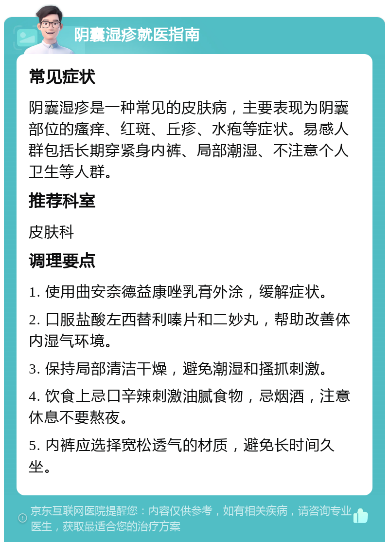 阴囊湿疹就医指南 常见症状 阴囊湿疹是一种常见的皮肤病，主要表现为阴囊部位的瘙痒、红斑、丘疹、水疱等症状。易感人群包括长期穿紧身内裤、局部潮湿、不注意个人卫生等人群。 推荐科室 皮肤科 调理要点 1. 使用曲安奈德益康唑乳膏外涂，缓解症状。 2. 口服盐酸左西替利嗪片和二妙丸，帮助改善体内湿气环境。 3. 保持局部清洁干燥，避免潮湿和搔抓刺激。 4. 饮食上忌口辛辣刺激油腻食物，忌烟酒，注意休息不要熬夜。 5. 内裤应选择宽松透气的材质，避免长时间久坐。