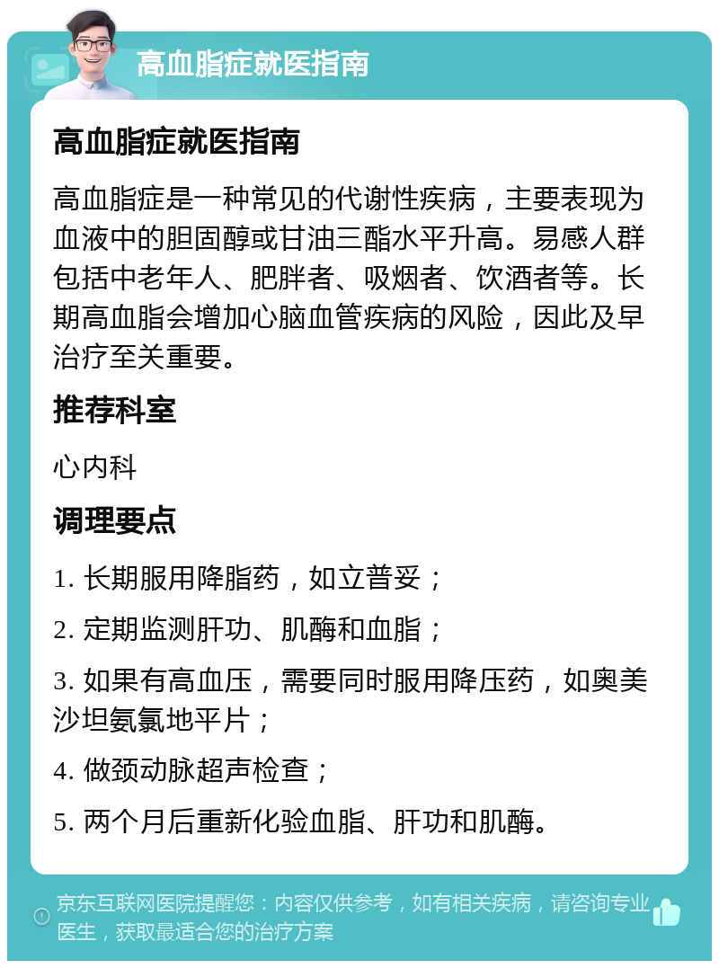 高血脂症就医指南 高血脂症就医指南 高血脂症是一种常见的代谢性疾病，主要表现为血液中的胆固醇或甘油三酯水平升高。易感人群包括中老年人、肥胖者、吸烟者、饮酒者等。长期高血脂会增加心脑血管疾病的风险，因此及早治疗至关重要。 推荐科室 心内科 调理要点 1. 长期服用降脂药，如立普妥； 2. 定期监测肝功、肌酶和血脂； 3. 如果有高血压，需要同时服用降压药，如奥美沙坦氨氯地平片； 4. 做颈动脉超声检查； 5. 两个月后重新化验血脂、肝功和肌酶。