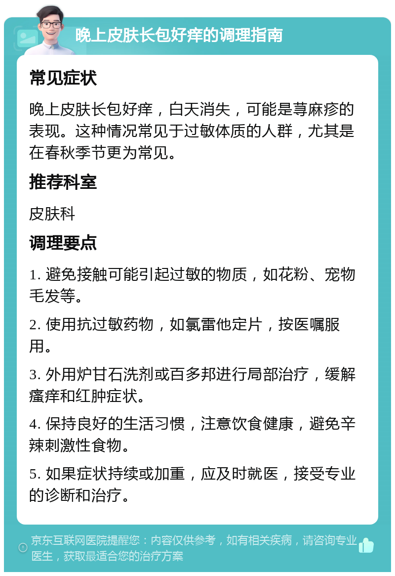 晚上皮肤长包好痒的调理指南 常见症状 晚上皮肤长包好痒，白天消失，可能是荨麻疹的表现。这种情况常见于过敏体质的人群，尤其是在春秋季节更为常见。 推荐科室 皮肤科 调理要点 1. 避免接触可能引起过敏的物质，如花粉、宠物毛发等。 2. 使用抗过敏药物，如氯雷他定片，按医嘱服用。 3. 外用炉甘石洗剂或百多邦进行局部治疗，缓解瘙痒和红肿症状。 4. 保持良好的生活习惯，注意饮食健康，避免辛辣刺激性食物。 5. 如果症状持续或加重，应及时就医，接受专业的诊断和治疗。