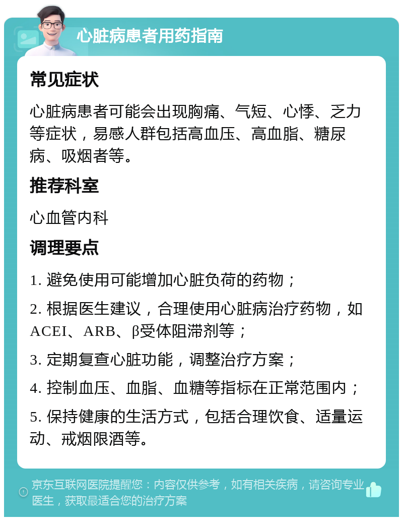 心脏病患者用药指南 常见症状 心脏病患者可能会出现胸痛、气短、心悸、乏力等症状，易感人群包括高血压、高血脂、糖尿病、吸烟者等。 推荐科室 心血管内科 调理要点 1. 避免使用可能增加心脏负荷的药物； 2. 根据医生建议，合理使用心脏病治疗药物，如ACEI、ARB、β受体阻滞剂等； 3. 定期复查心脏功能，调整治疗方案； 4. 控制血压、血脂、血糖等指标在正常范围内； 5. 保持健康的生活方式，包括合理饮食、适量运动、戒烟限酒等。