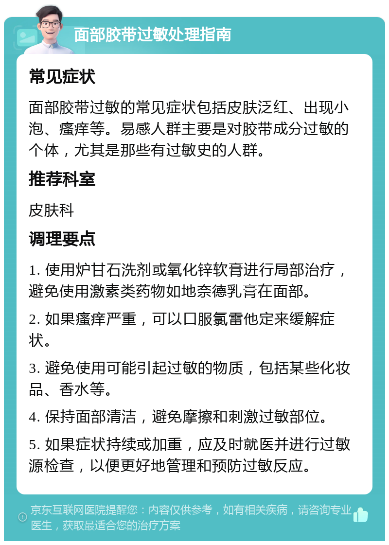 面部胶带过敏处理指南 常见症状 面部胶带过敏的常见症状包括皮肤泛红、出现小泡、瘙痒等。易感人群主要是对胶带成分过敏的个体，尤其是那些有过敏史的人群。 推荐科室 皮肤科 调理要点 1. 使用炉甘石洗剂或氧化锌软膏进行局部治疗，避免使用激素类药物如地奈德乳膏在面部。 2. 如果瘙痒严重，可以口服氯雷他定来缓解症状。 3. 避免使用可能引起过敏的物质，包括某些化妆品、香水等。 4. 保持面部清洁，避免摩擦和刺激过敏部位。 5. 如果症状持续或加重，应及时就医并进行过敏源检查，以便更好地管理和预防过敏反应。