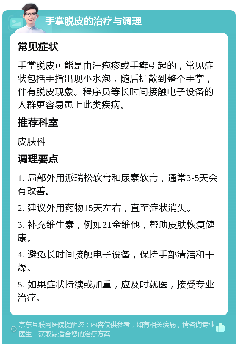 手掌脱皮的治疗与调理 常见症状 手掌脱皮可能是由汗疱疹或手癣引起的，常见症状包括手指出现小水泡，随后扩散到整个手掌，伴有脱皮现象。程序员等长时间接触电子设备的人群更容易患上此类疾病。 推荐科室 皮肤科 调理要点 1. 局部外用派瑞松软膏和尿素软膏，通常3-5天会有改善。 2. 建议外用药物15天左右，直至症状消失。 3. 补充维生素，例如21金维他，帮助皮肤恢复健康。 4. 避免长时间接触电子设备，保持手部清洁和干燥。 5. 如果症状持续或加重，应及时就医，接受专业治疗。