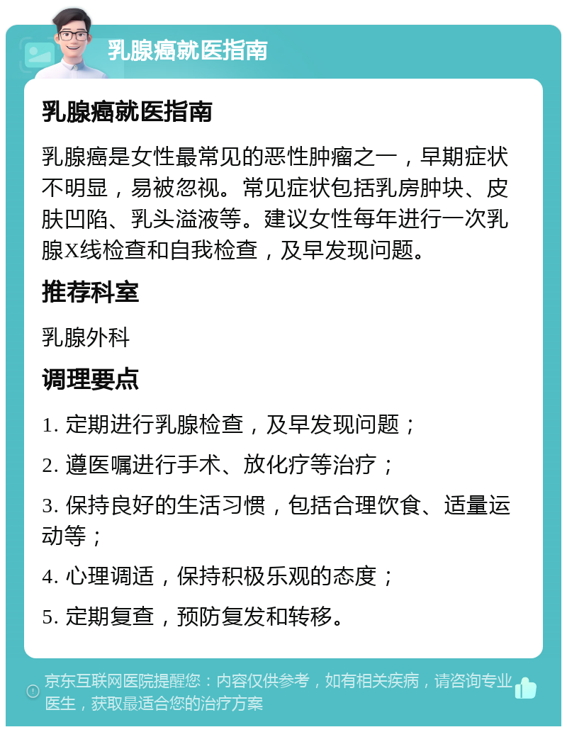 乳腺癌就医指南 乳腺癌就医指南 乳腺癌是女性最常见的恶性肿瘤之一，早期症状不明显，易被忽视。常见症状包括乳房肿块、皮肤凹陷、乳头溢液等。建议女性每年进行一次乳腺X线检查和自我检查，及早发现问题。 推荐科室 乳腺外科 调理要点 1. 定期进行乳腺检查，及早发现问题； 2. 遵医嘱进行手术、放化疗等治疗； 3. 保持良好的生活习惯，包括合理饮食、适量运动等； 4. 心理调适，保持积极乐观的态度； 5. 定期复查，预防复发和转移。